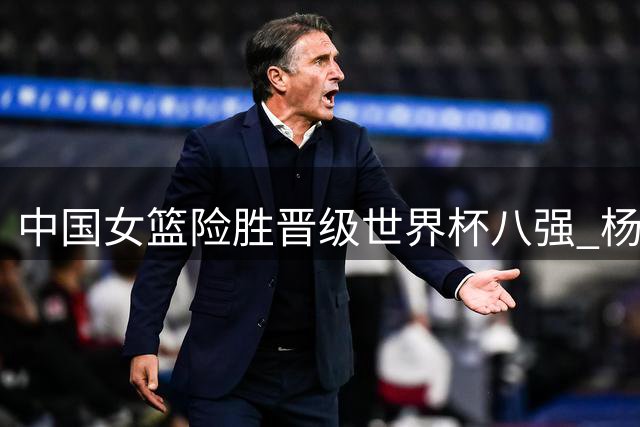 中国女篮险胜晋级世界杯八强 杨舒予韩旭成关键先生