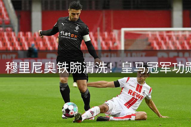 穆里尼奥铁腕清洗！皇马冠军功勋直接除名！19 岁天才强势上位